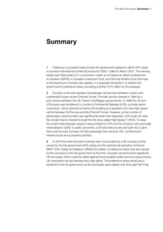 The sale of Eurostar  Summary 5
Summary
1	 Following a successful sale process the government agreed to sell its 40% stake
in Eurostar International Limited (Eurostar) for £585.1 million in March 2015. The winning
bidder was Patina Rail LLP, a consortium made up of Caisse de dépôt et placement
du Québec (CDPQ), a Canadian investment fund, and Hermes Infrastructure (Hermes),
a UK-based fund. Eurostar also agreed, in a separate transaction, to redeem the
government’s preference share, providing a further £172 million for the taxpayer.
2	 Eurostar is the sole operator of passenger rail services between London and
continental Europe via the Channel Tunnel. The train service opened in 1994 as a
joint venture between the UK, French and Belgian governments. In 1996 the UK arm
of Eurostar was transferred to London & Continental Railways (LCR), a private sector
consortium, which planned to finance the building and operation of a new high-speed
rail link between St Pancras and the Channel Tunnel. However, as the number of
passengers using Eurostar was significantly lower than expected, LCR could not raise
the private finance needed to build the link (now called High Speed 1 (HS1)). To keep
the project alive taxpayer support was provided to LCR and the company was eventually
nationalised in 2008. In public ownership, LCR was restructured and split into 3 parts
that could be sold: Eurostar UK (the passenger train service), HS1 Ltd (the track/
infrastructure) and a property portfolio.
3	 In 2010 the entire Eurostar business was incorporated as a UK company jointly
owned by the UK government (40% stake) and the national rail operators of France,
SNCF (55% stake) and Belgium, SNCB (5% stake). A preference share was also issued
by the company to the UK government at this time. Eurostar carried forward significant
UK tax losses which could be offset against future taxable profits and thus reduce future
UK corporation tax (as standard tax rules allow). The preference share would pay a
dividend to the UK government as the tax losses were utilised over time (see Part Five).
 