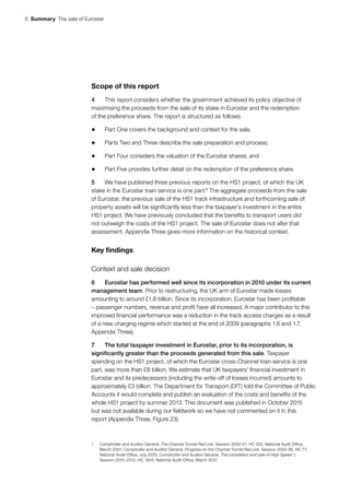 6  Summary  The sale of Eurostar
Scope of this report
4	 This report considers whether the government achieved its policy objective of
maximising the proceeds from the sale of its stake in Eurostar and the redemption
of the preference share. The report is structured as follows:
•	 Part One covers the background and context for the sale;
•	 Parts Two and Three describe the sale preparation and process;
•	 Part Four considers the valuation of the Eurostar shares; and
•	 Part Five provides further detail on the redemption of the preference share.
5	 We have published three previous reports on the HS1 project, of which the UK
stake in the Eurostar train service is one part.1
The aggregate proceeds from the sale
of Eurostar, the previous sale of the HS1 track infrastructure and forthcoming sale of
property assets will be significantly less than the taxpayer’s investment in the entire
HS1 project. We have previously concluded that the benefits to transport users did
not outweigh the costs of the HS1 project. The sale of Eurostar does not alter that
assessment. Appendix Three gives more information on the historical context.
Key findings
Context and sale decision
6	 Eurostar has performed well since its incorporation in 2010 under its current
management team. Prior to restructuring, the UK arm of Eurostar made losses
amounting to around £1.8 billion. Since its incorporation, Eurostar has been profitable
– passenger numbers, revenue and profit have all increased. A major contributor to this
improved financial performance was a reduction in the track access charges as a result
of a new charging regime which started at the end of 2009 (paragraphs 1.6 and 1.7,
Appendix Three).
7	 The total taxpayer investment in Eurostar, prior to its incorporation, is
significantly greater than the proceeds generated from this sale. Taxpayer
spending on the HS1 project, of which the Eurostar cross-Channel train service is one
part, was more than £8 billion. We estimate that UK taxpayers’ financial investment in
Eurostar and its predecessors (including the write-off of losses incurred) amounts to
approximately £3 billion. The Department for Transport (DfT) told the Committee of Public
Accounts it would complete and publish an evaluation of the costs and benefits of the
whole HS1 project by summer 2013. This document was published in October 2015
but was not available during our fieldwork so we have not commented on it in this
report (Appendix Three, Figure 23).
1	 Comptroller and Auditor General, The Channel Tunnel Rail Link, Session 2000-01, HC 302, National Audit Office,
March 2001; Comptroller and Auditor General, Progress on the Channel Tunnel Rail Link, Session 2005-06, HC 77,
National Audit Office, July 2005; Comptroller and Auditor General, The completion and sale of High Speed 1,
Session 2010–2012, HC 1834, National Audit Office, March 2012.
 