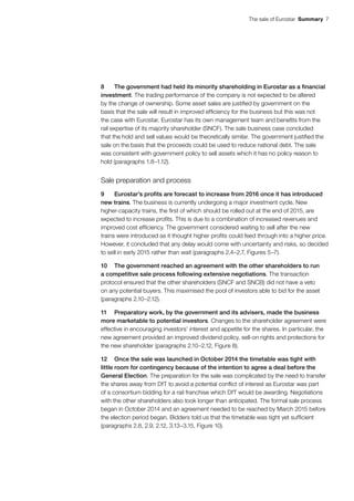 The sale of Eurostar  Summary 7
8	 The government had held its minority shareholding in Eurostar as a financial
investment. The trading performance of the company is not expected to be altered
by the change of ownership. Some asset sales are justified by government on the
basis that the sale will result in improved efficiency for the business but this was not
the case with Eurostar. Eurostar has its own management team and benefits from the
rail expertise of its majority shareholder (SNCF). The sale business case concluded
that the hold and sell values would be theoretically similar. The government justified the
sale on the basis that the proceeds could be used to reduce national debt. The sale
was consistent with government policy to sell assets which it has no policy reason to
hold (paragraphs 1.8–1.12).
Sale preparation and process
9	 Eurostar’s profits are forecast to increase from 2016 once it has introduced
new trains. The business is currently undergoing a major investment cycle. New
higher‑capacity trains, the first of which should be rolled out at the end of 2015, are
expected to increase profits. This is due to a combination of increased revenues and
improved cost efficiency. The government considered waiting to sell after the new
trains were introduced as it thought higher profits could feed through into a higher price.
However, it concluded that any delay would come with uncertainty and risks, so decided
to sell in early 2015 rather than wait (paragraphs 2.4–2.7, Figures 5–7).
10	 The government reached an agreement with the other shareholders to run
a competitive sale process following extensive negotiations. The transaction
protocol ensured that the other shareholders (SNCF and SNCB) did not have a veto
on any potential buyers. This maximised the pool of investors able to bid for the asset
(paragraphs 2.10–2.12).
11	 Preparatory work, by the government and its advisers, made the business
more marketable to potential investors. Changes to the shareholder agreement were
effective in encouraging investors’ interest and appetite for the shares. In particular, the
new agreement provided an improved dividend policy, sell-on rights and protections for
the new shareholder (paragraphs 2.10–2.12, Figure 8).
12	 Once the sale was launched in October 2014 the timetable was tight with
little room for contingency because of the intention to agree a deal before the
General Election. The preparation for the sale was complicated by the need to transfer
the shares away from DfT to avoid a potential conflict of interest as Eurostar was part
of a consortium bidding for a rail franchise which DfT would be awarding. Negotiations
with the other shareholders also took longer than anticipated. The formal sale process
began in October 2014 and an agreement needed to be reached by March 2015 before
the election period began. Bidders told us that the timetable was tight yet sufficient
(paragraphs 2.8, 2.9, 2.12, 3.13–3.15, Figure 10).
 