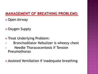  Open Airway
 Oxygen Supply
 Treat Underlying Problem:
 Bronchodilator Nebulizer is wheezy chest
 Needle Thoracocentesis if Tension
Pneumothorax
 Assisted Ventilation if inadequate breathing
 