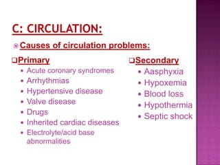  Causes of circulation problems:
Primary
 Acute coronary syndromes
 Arrhythmias
 Hypertensive disease
 Valve disease
 Drugs
 Inherited cardiac diseases
 Electrolyte/acid base
abnormalities
Secondary
 Aasphyxia
 Hypoxemia
 Blood loss
 Hypothermia
 Septic shock
 