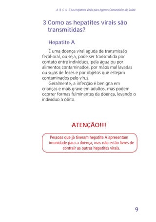 9
A B C D E das Hepatites Virais para Agentes Comunitários de Saúde
Hepatite A
É uma doença viral aguda de transmissão
fecal-oral, ou seja, pode ser transmitida por
contato entre indivíduos, pela água ou por
alimentos contaminados, por mãos mal lavadas
ou sujas de fezes e por objetos que estejam
contaminados pelo vírus.
Geralmente, a infecção é benigna em
crianças e mais grave em adultos, mas podem
ocorrer formas fulminantes da doença, levando o
indivíduo a óbito.
3 Como as hepatites virais são
transmitidas?
ATENÇÃO!!!
Pessoas que já tiveram hepatite A apresentam
imunidade para a doença, mas não estão livres de
contrair as outras hepatites virais.
 