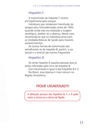 11
A B C D E das Hepatites Virais para Agentes Comunitários de Saúde
Hepatite C
A transmissão da hepatite C ocorre
principalmente pelo sangue.
Indivíduos que receberam transfusão de
sangue e/ou hemoderivados antes de 1993,
quando ainda não era realizada a triagem
sorológica, podem ter a doença. Nesse caso,
recomenda-se que os indivíduos procurem
as Unidades Básicas de Saúde para maiores
esclarecimentos.
As outras formas de transmissão são
semelhantes às da hepatite B; porém, a via
sexual e a vertical são menos frequentes.
Hepatite D
Só terão hepatite D aquelas pessoas que já
estão infectadas pelo vírus da hepatite B.
Sua transmissão é igual à das hepatites B e C.
No Brasil, essa doença é mais comum na
Região Amazônica.
A detecção precoce das hepatites B, C e D pode
evitar a cirrose ou o câncer de fígado.
FIQUE LIGADO(A)!!!
 