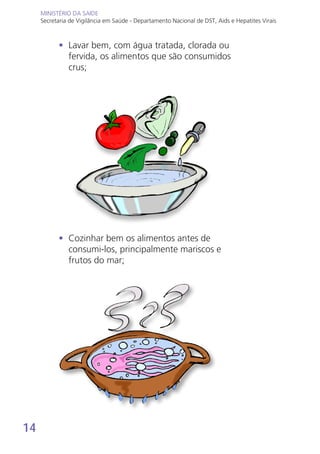 14
MINISTÉRIO DA SAÚDE
Secretaria de Vigilância em Saúde - Departamento Nacional de DST, Aids e Hepatites Virais
MINISTÉRIO DA SAÚDE
Secretaria de Vigilância em Saúde - Departamento Nacional de DST, Aids e Hepatites Virais
•	 Lavar bem, com água tratada, clorada ou
fervida, os alimentos que são consumidos
crus;
•	 Cozinhar bem os alimentos antes de
consumi-los, principalmente mariscos e
frutos do mar;
 
