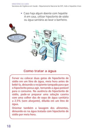 18
MINISTÉRIO DA SAÚDE
Secretaria de Vigilância em Saúde - Departamento Nacional de DST, Aids e Hepatites Virais
MINISTÉRIO DA SAÚDE
Secretaria de Vigilância em Saúde - Departamento Nacional de DST, Aids e Hepatites Virais
• Caso haja algum doente com hepatite
A em casa, utilizar hipoclorito de sódio
ou água sanitária ao lavar o banheiro.
Ferver ou colocar duas gotas de hipoclorito de
sódio em um litro de água, meia hora antes de
bebê-la, deixando o recipiente tampado para que
o hipoclorito possa agir, tornando a água potável
para o consumo. Na ausência do hipoclorito de
sódio, pode-se preparar uma solução caseira
com uma colher das de sopa de água sanitária
a 2,5% (sem alvejante), diluída em um litro de
água.
Orientar também a lavagem dos alimentos,
deixando-os na água tratada com hipoclorito de
sódio por meia hora.
Como tratar a água
 