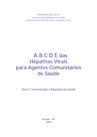 MINISTÉRIO DA SAÚDE
Secretaria de Vigilância em Saúde
Departamento de DST, Aids e Hepatites Virais
Brasília - DF
2009
A B C D E das
Hepatites Virais
para Agentes Comunitários
de Saúde
Série F. Comunicação e Educação em Saúde
 