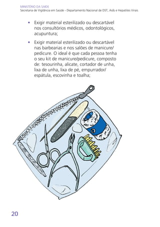 20
MINISTÉRIO DA SAÚDE
Secretaria de Vigilância em Saúde - Departamento Nacional de DST, Aids e Hepatites Virais
MINISTÉRIO DA SAÚDE
Secretaria de Vigilância em Saúde - Departamento Nacional de DST, Aids e Hepatites Virais
•	 Exigir material esterilizado ou descartável
nos consultórios médicos, odontológicos,
acupuntura;
•	 Exigir material esterilizado ou descartável
nas barbearias e nos salões de manicure/
pedicure. O ideal é que cada pessoa tenha
o seu kit de manicure/pedicure, composto
de: tesourinha, alicate, cortador de unha,
lixa de unha, lixa de pé, empurrador/
espátula, escovinha e toalha;
 