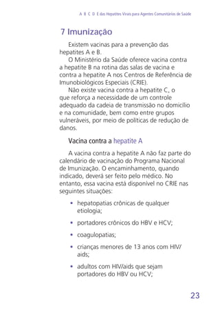 23
A B C D E das Hepatites Virais para Agentes Comunitários de Saúde
7 Imunização
Existem vacinas para a prevenção das
hepatites A e B.
O Ministério da Saúde oferece vacina contra
a hepatite B na rotina das salas de vacina e
contra a hepatite A nos Centros de Referência de
Imunobiológicos Especiais (CRIE).
Não existe vacina contra a hepatite C, o
que reforça a necessidade de um controle
adequado da cadeia de transmissão no domicílio
e na comunidade, bem como entre grupos
vulneráveis, por meio de políticas de redução de
danos.
Vacina contra a hepatite A
A vacina contra a hepatite A não faz parte do
calendário de vacinação do Programa Nacional
de Imunização. O encaminhamento, quando
indicado, deverá ser feito pelo médico. No
entanto, essa vacina está disponível no CRIE nas
seguintes situações:
•	 hepatopatias crônicas de qualquer
etiologia;
•	 portadores crônicos do HBV e HCV;
•	 coagulopatias;
•	 crianças menores de 13 anos com HIV/
aids;
•	 adultos com HIV/aids que sejam
portadores do HBV ou HCV;
 