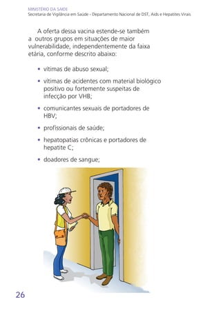 26
MINISTÉRIO DA SAÚDE
Secretaria de Vigilância em Saúde - Departamento Nacional de DST, Aids e Hepatites Virais
MINISTÉRIO DA SAÚDE
Secretaria de Vigilância em Saúde - Departamento Nacional de DST, Aids e Hepatites Virais
A oferta dessa vacina estende-se também
a outros grupos em situações de maior
vulnerabilidade, independentemente da faixa
etária, conforme descrito abaixo:
•	 vítimas de abuso sexual;
•	 vítimas de acidentes com material biológico
positivo ou fortemente suspeitas de
infecção por VHB;
•	 comunicantes sexuais de portadores de
HBV;
•	 profissionais de saúde;
•	 hepatopatias crônicas e portadores de
hepatite C;
•	 doadores de sangue;
 