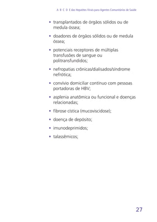 27
A B C D E das Hepatites Virais para Agentes Comunitários de Saúde
•	 transplantados de órgãos sólidos ou de
medula óssea;
•	 doadores de órgãos sólidos ou de medula
óssea;
•	 potenciais receptores de múltiplas
transfusões de sangue ou
politransfundidos;
•	 nefropatias crônicas/dialisados/síndrome
nefrótica;
•	 convívio domiciliar contínuo com pessoas
portadoras de HBV;
•	 asplenia anatômica ou funcional e doenças
relacionadas;
•	 fibrose cística (mucoviscidose);
•	 doença de depósito;
•	 imunodeprimidos;
•	 talassêmicos;
 