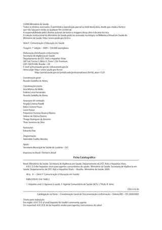 ©2009 Ministério da Saúde.
Todos os direitos reservados. É permitida a reprodução parcial ou total desta obra, desde que citada a fonte e
que não seja para venda ou qualquer fim comercial.
A responsabilidade pelos direitos autorais de textos e imagens dessa obra é da área técnica.
A coleção institucional do Ministério da Saúde pode ser acessada, na íntegra, na Biblioteca Virtual em Saúde do
Ministério da Saúde: http://www.saude.gov.br/bvs
Série F. Comunicação e Educação em Saúde
Tiragem: 1≤ edição − 2009 − 250.000 exemplares
Elaboração, Distribuição e Informações:
Secretaria de Vigilância em Saúde
Departamento de DST, Aids e Hepatites Virais
SAF Sul, Trecho 2, Bloco F, Torre 1, Ed. Premium
CEP: 70070-600, Brasília − DF
E-mail: pnhv@saude.gov.br/ edicao@aids.gov.br
Home page: http:// www.saude.gov.br/svs
http://portal.saude.gov.br/portal/sade/profssional/area.cfm?id_area=1523
Coordenação geral:
Ricardo Gadelha de Abreu
Coordenação e texto:
Ana Mônica de Mello
Evilene Lima Fernandes
Ricardo Gadelha de Abreu
Assessoria de conteúdo:
Ângela Cristina Pistelli
Kátia Crestine Poças
Laura Souza
Polyanna Christine Bezerra Ribeiro
Sirlene de Fátima Pereira
Thiago Rodrigues de Amorim
Thaís Severino da Silva
Ilustrações:
Eduardo Dias
Diagramação:
Ademildo Coelho Mendes
Apoio:
Secretaria Municipal de Saúde de Luziânia − GO
Impresso no Brasil / Printed in Brazil
Brasil. Ministério da Saúde. Secretaria de Vigilância em Saúde. Departamento de DST, Aids e Hepatites Virais.
A B C D E das hepatites virais para agentes comunitários de saúde / Ministério da Saúde, Secretaria de Vigilância em
Saúde, Departamento de DST, Aids e Hepatites Virais. − Brasília : Ministério da Saúde, 2009.
60 p. : il. − (Série F. Comunicação e Educação em Saúde)
ISBN 978-85-334-1648-2
1. Hepatite viral. 2. Agravos à saúde. 3. Agente Comunitário de Saúde (ACS). I. Título. II. Série.
CDU 616.36
Catalogação na fonte − Coordenação-Geral de Documentação e Informação − Editora MS − OS 2009/0905
Ficha Catalográfica
Títulos para indexação:
Em inglês: A B C D E of viral hepatitis for health community agents
Em espanhol: A B C D E de las hepatitis virales para agentes comunitarios de salud
 