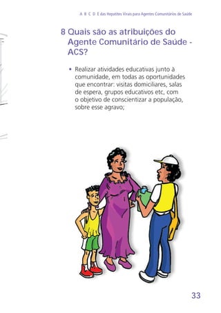 33
A B C D E das Hepatites Virais para Agentes Comunitários de Saúde
8 Quais são as atribuições do
Agente Comunitário de Saúde -
ACS?
•	 Realizar atividades educativas junto à
comunidade, em todas as oportunidades
que encontrar: visitas domiciliares, salas
de espera, grupos educativos etc, com
o objetivo de conscientizar a população,
sobre esse agravo;
 