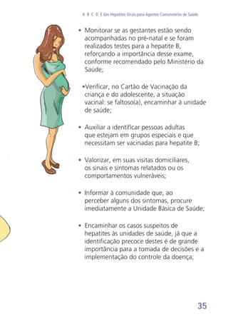 35
A B C D E das Hepatites Virais para Agentes Comunitários de Saúde
•	 Monitorar se as gestantes estão sendo
acompanhadas no pré-natal e se foram
realizados testes para a hepatite B,
reforçando a importância desse exame,
conforme recomendado pelo Ministério da
Saúde;
•Verificar, no Cartão de Vacinação da
criança e do adolescente, a situação
vacinal: se faltoso(a), encaminhar à unidade
de saúde;
•	 Auxiliar a identificar pessoas adultas
que estejam em grupos especiais e que
necessitam ser vacinadas para hepatite B;
•	 Valorizar, em suas visitas domiciliares,
os sinais e sintomas relatados ou os
comportamentos vulneráveis;
•	 Informar à comunidade que, ao
perceber alguns dos sintomas, procure
imediatamente a Unidade Básica de Saúde;
•	 Encaminhar os casos suspeitos de
hepatites às unidades de saúde, já que a
identificação precoce destes é de grande
importância para a tomada de decisões e a
implementação do controle da doença;
 