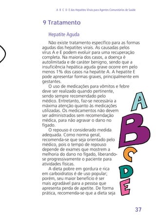 37
A B C D E das Hepatites Virais para Agentes Comunitários de Saúde
9 Tratamento
Hepatite Aguda
Não existe tratamento específico para as formas
agudas das hepatites virais. As causadas pelos
vírus A e E podem evoluir para uma recuperação
completa. Na maioria dos casos, a doença é
autolimitada e de caráter benigno, sendo que a
insuficiência hepática aguda grave ocorre em pelo
menos 1% dos casos na hepatite A. A hepatite E
pode apresentar formas graves, principalmente em
gestantes.
O uso de medicações para vômitos e febre
deve ser realizado quando pertinente,
sendo sempre recomendado pelo
médico. Entretanto, faz-se necessária a
máxima atenção quanto às medicações
utilizadas. Os medicamentos não devem
ser administrados sem recomendação
médica, para não agravar o dano no
fígado.
O repouso é considerado medida
adequada. Como norma geral,
recomenda-se que seja orientado pelo
médico, pois o tempo de repouso
depende de exames que mostrem a
melhoria do dano no fígado, liberando-
se progressivamente o paciente para
atividades físicas.
A dieta pobre em gordura e rica
em carboidratos é de uso popular;
porém, seu maior benefício é ser
mais agradável para a pessoa que
apresenta perda de apetite. De forma
prática, recomenda-se que a dieta seja
 