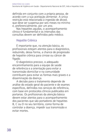 38
MINISTÉRIO DA SAÚDE
Secretaria de Vigilância em Saúde - Departamento Nacional de DST, Aids e Hepatites Virais
MINISTÉRIO DA SAÚDE
Secretaria de Vigilância em Saúde - Departamento Nacional de DST, Aids e Hepatites Virais
definida em conjunto com a própria pessoa, de
acordo com a sua aceitação alimentar. A única
restrição está relacionada à ingestão de álcool,
que deve ser suspensa por seis meses no mínimo
e, preferencialmente, por um ano.
Nas hepatites agudas, o acompanhamento
clínico é fundamental e os intervalos das
consultas devem ser definidos pelo médico.
Hepatite Crônica
É importante que, na atenção básica, os
profissionais estejam atentos para o diagnóstico,
reduzindo, dessa forma, a chance de progressão
de hepatite crônica para cirrose ou câncer de
fígado.
O diagnóstico precoce, o adequado
encaminhamento para a equipe de saúde
de referência e a orientação para evitar a
transmissão domiciliar e na comunidade
contribuem para evitar as formas mais graves e a
disseminação da doença.
A decisão para o tratamento depende de
análise do estado geral do paciente e de exames
específicos, definidos nos serviços de referência,
com base em protocolos clínicos publicados em
portarias. Os profissionais da atenção básica
devem estar atentos para o acompanhamento
dos pacientes que são portadores de hepatites
B, C ou D no seu território, como forma de
controlar a doença, impedir sua transmissão e
evitar mortes.
 