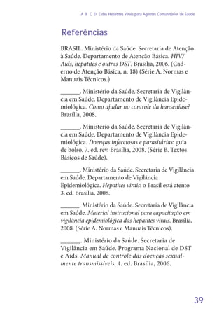 39
A B C D E das Hepatites Virais para Agentes Comunitários de Saúde
Referências
BRASIL. Ministério da Saúde. Secretaria de Atenção
à Saúde. Departamento de Atenção Básica. HIV/
Aids, hepatites e outras DST. Brasília, 2006. (Cad-
erno de Atenção Básica, n. 18) (Série A. Normas e
Manuais Técnicos.)
______. Ministério da Saúde. Secretaria de Vigilân-
cia em Saúde. Departamento de Vigilância Epide-
miológica. Como ajudar no controle da hanseníase?
Brasília, 2008.
______. Ministério da Saúde. Secretaria de Vigilân-
cia em Saúde. Departamento de Vigilância Epide-
miológica. Doenças infecciosas e parasitárias: guia
de bolso. 7. ed. rev. Brasília, 2008. (Série B. Textos
Básicos de Saúde).
______. Ministério da Saúde. Secretaria de Vigilância
em Saúde. Departamento de Vigilância
Epidemiológica. Hepatites virais: o Brasil está atento.
3. ed. Brasília, 2008.
______. Ministério da Saúde. Secretaria de Vigilância
em Saúde. Material instrucional para capacitação em
vigilância epidemiológica das hepatites virais. Brasília,
2008. (Série A. Normas e Manuais Técnicos).
______. Ministério da Saúde. Secretaria de
Vigilância em Saúde. Programa Nacional de DST
e Aids. Manual de controle das doenças sexual-
mente transmissíveis. 4. ed. Brasília, 2006.
 