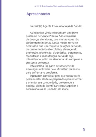 5
A B C D E das Hepatites Virais para Agentes Comunitários de Saúde
Apresentação
Prezado(a) Agente Comunitário(a) de Saúde!
As hepatites virais representam um grave
problema de Saúde Pública. São chamadas
de doenças silenciosas, pois muitas vezes não
apresentam sintomas. Desse modo, torna-se
necessário que um conjunto de ações de saúde,
de caráter individual e coletivo, abrangendo
promoção, prevenção, diagnóstico, tratamento,
reabilitação e manutenção da saúde seja
intensificado, a fim de atender a tão complexa e
crescente demanda.
Esta cartilha faz parte de uma série de
estratégias utilizadas pelo Ministério da Saúde
para enfrentar o problema.
Esperamos contribuir para que todos vocês
possam estar alertas e preparados para informar
e orientar sua comunidade, prevenindo a
doença, além de identificar casos suspeitos e
encaminhá-los às unidades de saúde.
 