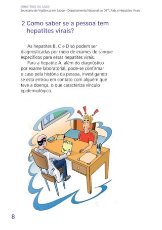 8
MINISTÉRIO DA SAÚDE
Secretaria de Vigilância em Saúde - Departamento Nacional de DST, Aids e Hepatites Virais
MINISTÉRIO DA SAÚDE
Secretaria de Vigilância em Saúde - Departamento Nacional de DST, Aids e Hepatites Virais
As hepatites B, C e D só podem ser
diagnosticadas por meio de exames de sangue
específicos para essas hepatites virais.
Para a hepatite A, além do diagnóstico
por exame laboratorial, pode-se confirmar
o caso pela história da pessoa, investigando
se esta entrou em contato com alguém que
teve a doença, o que caracteriza vínculo
epidemiológico.
2 Como saber se a pessoa tem
hepatites virais?
 
