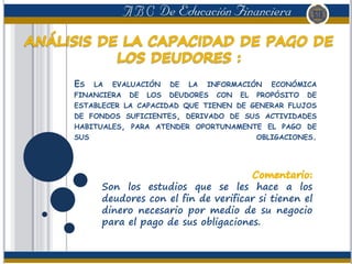 ES LA EVALUACIÓN DE LA INFORMACIÓN ECONÓMICA
FINANCIERA DE LOS DEUDORES CON EL PROPÓSITO DE
ESTABLECER LA CAPACIDAD QUE TIENEN DE GENERAR FLUJOS
DE FONDOS SUFICIENTES, DERIVADO DE SUS ACTIVIDADES
HABITUALES, PARA ATENDER OPORTUNAMENTE EL PAGO DE
SUS OBLIGACIONES.
Son los estudios que se les hace a los
deudores con el fin de verificar si tienen el
dinero necesario por medio de su negocio
para el pago de sus obligaciones.
 
