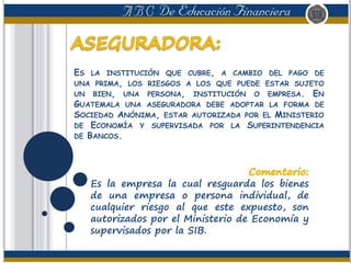 ES LA INSTITUCIÓN QUE CUBRE, A CAMBIO DEL PAGO DE
UNA PRIMA, LOS RIESGOS A LOS QUE PUEDE ESTAR SUJETO
UN BIEN, UNA PERSONA, INSTITUCIÓN O EMPRESA. EN
GUATEMALA UNA ASEGURADORA DEBE ADOPTAR LA FORMA DE
SOCIEDAD ANÓNIMA, ESTAR AUTORIZADA POR EL MINISTERIO
DE ECONOMÍA Y SUPERVISADA POR LA SUPERINTENDENCIA
DE BANCOS.
Es la empresa la cual resguarda los bienes
de una empresa o persona individual, de
cualquier riesgo al que este expuesto, son
autorizados por el Ministerio de Economía y
supervisados por la SIB.
 