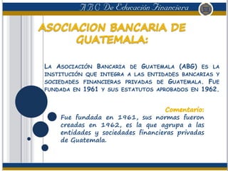 LA ASOCIACIÓN BANCARIA DE GUATEMALA (ABG) ES LA
INSTITUCIÓN QUE INTEGRA A LAS ENTIDADES BANCARIAS Y
SOCIEDADES FINANCIERAS PRIVADAS DE GUATEMALA. FUE
FUNDADA EN 1961 Y SUS ESTATUTOS APROBADOS EN 1962.
Fue fundada en 1961, sus normas fueron
creadas en 1962, es la que agrupa a las
entidades y sociedades financieras privadas
de Guatemala.
 