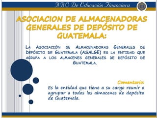 LA ASOCIACIÓN DE ALMACENADORAS GENERALES DE
DEPÓSITO DE GUATEMALA (ASALGE) ES LA ENTIDAD QUE
AGRUPA A LOS ALMACENES GENERALES DE DEPÓSITO DE
GUATEMALA.
Es la entidad que tiene a su cargo reunir o
agrupar a todos los almacenes de depósito
de Guatemala.
 