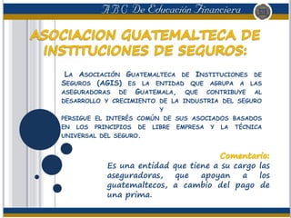 LA ASOCIACIÓN GUATEMALTECA DE INSTITUCIONES DE
SEGUROS (AGIS) ES LA ENTIDAD QUE AGRUPA A LAS
ASEGURADORAS DE GUATEMALA, QUE CONTRIBUYE AL
DESARROLLO Y CRECIMIENTO DE LA INDUSTRIA DEL SEGURO
Y
PERSIGUE EL INTERÉS COMÚN DE SUS ASOCIADOS BASADOS
EN LOS PRINCIPIOS DE LIBRE EMPRESA Y LA TÉCNICA
UNIVERSAL DEL SEGURO.
Es una entidad que tiene a su cargo las
aseguradoras, que apoyan a los
guatemaltecos, a cambio del pago de
una prima.
 