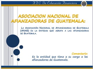 LA ASOCIACIÓN NACIONAL DE AFIANZADORAS DE GUATEMALA
(ANAG) ES LA ENTIDAD QUE AGRUPA A LAS AFIANZADORAS
DE GUATEMALA.
Es la entidad que tiene a su cargo a las
afianzadoras de Guatemala.
 