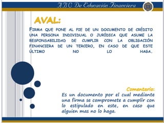FIRMA QUE PONE AL PIE DE UN DOCUMENTO DE CRÉDITO
UNA PERSONA INDIVIDUAL O JURÍDICA QUE ASUME LA
RESPONSABILIDAD DE CUMPLIR CON LA OBLIGACIÓN
FINANCIERA DE UN TERCERO, EN CASO DE QUE ESTE
ÚLTIMO NO LO HAGA.
Es un documento por el cual mediante
una firma se compromete a cumplir con
lo estipulado en este, en caso que
alguien mas no lo haga.
 