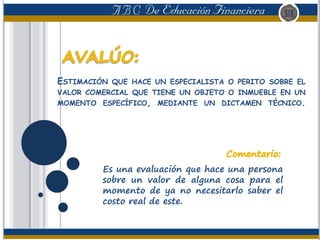 ESTIMACIÓN QUE HACE UN ESPECIALISTA O PERITO SOBRE EL
VALOR COMERCIAL QUE TIENE UN OBJETO O INMUEBLE EN UN
MOMENTO ESPECÍFICO, MEDIANTE UN DICTAMEN TÉCNICO.
Es una evaluación que hace una persona
sobre un valor de alguna cosa para el
momento de ya no necesitarlo saber el
costo real de este.
 