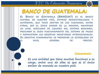 EL BANCO DE GUATEMALA (BANGUAT) ES EL BANCO
CENTRAL DE NUESTRO PAÍS, ENTIDAD DESCENTRALIZADA Y
AUTÓNOMA, QUE TIENE DENTRO DE SUS FUNCIONES, ENTRE
OTRAS, SER EL ÚNICO EMISOR DE LA MONEDA, MANTENER
UN NIVEL ADECUADO DE LIQUIDEZ DEL SISTEMA BANCARIO,
PROCURAR EL BUEN FUNCIONAMIENTO DEL SISTEMA DE PAGOS
Y ADMINISTRAR LAS RESERVAS MONETARIAS INTERNACIONALES.
SU OBJETIVO FUNDAMENTAL ES PROMOVER LA ESTABILIDAD EN
EL NIVEL GENERAL DE PRECIOS.
Es una entidad que tiene muchas funciones a su
cargo, entre una de ellas es que es el único
emisor de moneda en nuestro país.
 