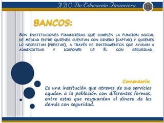 SON INSTITUCIONES FINANCIERAS QUE CUMPLEN LA FUNCIÓN SOCIAL
DE MEDIAR ENTRE QUIENES CUENTAN CON DINERO (CAPTAR) Y QUIENES
LO NECESITAN (PRESTAR), A TRAVÉS DE INSTRUMENTOS QUE AYUDAN A
ADMINISTRAR Y DISPONER DE ÉL CON SEGURIDAD.
Es una institución que atreves de sus servicios
ayudan a la población con diferentes formas,
entre estas que resguardan el dinero de los
demás con seguridad.
 