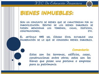 SON UN CONJUNTO DE BIENES QUE SE CARACTERIZAN POR SU
INMOVILIZACIÓN. DENTRO DE LOS BIENES INMUEBLES SE
PUEDEN MENCIONAR LOS TERRENOS, CASAS, EDIFICIOS,
CONSTRUCCIONES, ETC.
EL ARTÍCULO 445 DEL CÓDIGO CIVIL ESTABLECE UNA
ENUMERACIÓN DE LO QUE SE CONSIDERA BIENES INMUEBLES.
Estos son los terrenos, edificios, casas,
construcciones entre otros; estos son los
bienes que posee una persona o empresa
para su patrimonio.
 