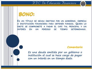 ES UN TÍTULO DE DEUDA EMITIDO POR UN GOBIERNO, EMPRESA
O INSTITUCIÓN FINANCIERA PARA OBTENER FONDOS. QUIEN LO
EMITE SE COMPROMETE A PAGAR EL CAPI TAL PRINCIPAL Y UN
INTERÉS EN UN PERÍODO DE TIEMPO DETERMINADO.
Es una deuda emitida por un gobierno o
institución el cual se hace cargo de pagar
con un interés en un tiempo dado.
 