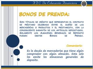 SON TÍTULOS DE CRÉDITO QUE REPRESENTAN EL CONTRATO
DE PRÉSTAMO CELEBRADO ENTRE EL DUEÑO DE LAS
MERCADERÍAS O PRODUCTOS Y EL PRESTAMISTA, CON LA
CONSIGUIENTE GARANTÍA DE LOS ARTÍCULOS DEPOSITADOS.
SOLAMENTE LOS ALMACENES GENERALES DE DEPÓSITO
PUEDEN EMITIR BONOS DE PRENDA.
Es la deuda de mercaderías que tiene algún
comprador con algún almacén. Esta solo
los emite los almacenes generales de
deposito.
 
