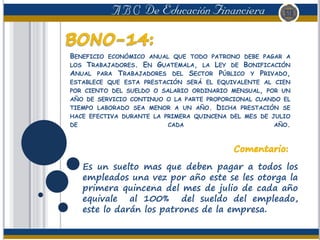BENEFICIO ECONÓMICO ANUAL QUE TODO PATRONO DEBE PAGAR A
LOS TRABAJADORES. EN GUATEMALA, LA LEY DE BONIFICACIÓN
ANUAL PARA TRABAJADORES DEL SECTOR PÚBLICO Y PRIVADO,
ESTABLECE QUE ESTA PRESTACIÓN SERÁ EL EQUIVALENTE AL CIEN
POR CIENTO DEL SUELDO O SALARIO ORDINARIO MENSUAL, POR UN
AÑO DE SERVICIO CONTINUO O LA PARTE PROPORCIONAL CUANDO EL
TIEMPO LABORADO SEA MENOR A UN AÑO. DICHA PRESTACIÓN SE
HACE EFECTIVA DURANTE LA PRIMERA QUINCENA DEL MES DE JULIO
DE CADA AÑO.
Es un suelto mas que deben pagar a todos los
empleados una vez por año este se les otorga la
primera quincena del mes de julio de cada año
equivale al 100% del sueldo del empleado,
este lo darán los patrones de la empresa.
 