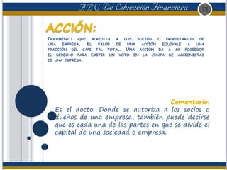 DOCUMENTO QUE ACREDITA A LOS SOCIOS O PROPIETARIOS DE
UNA EMPRESA. EL VALOR DE UNA ACCIÓN EQUIVALE A UNA
FRACCIÓN DEL CAPI TAL TOTAL. UNA ACCIÓN DA A SU POSEEDOR
EL DERECHO PARA EMITIR UN VOTO EN LA JUNTA DE ACCIONISTAS
DE UNA EMPRESA.
Es el docto. Donde se autoriza a los socios o
dueños de una empresa, también puede decirse
que es cada una de las partes en que se divide el
capital de una sociedad o empresa.
 