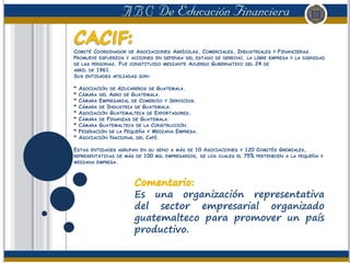 COMITÉ COORDINADOR DE ASOCIACIONES AGRÍCOLAS, COMERCIALES, INDUSTRIALES Y FINANCIERAS.
PROMUEVE ESFUERZOS Y ACCIONES EN DEFENSA DEL ESTADO DE DERECHO, LA LIBRE EMPRESA Y LA DIGNIDAD
DE LAS PERSONAS. FUE CONSTITUIDO MEDIANTE ACUERDO GUBERNATIVO DEL 24 DE
ABRIL DE 1961.
SUS ENTIDADES AFILIADAS SON:
* ASOCIACIÓN DE AZUCAREROS DE GUATEMALA.
* CÁMARA DEL AGRO DE GUATEMALA.
* CÁMARA EMPRESARIAL DE COMERCIO Y SERVICIOS.
* CÁMARA DE INDUSTRIA DE GUATEMALA.
* ASOCIACIÓN GUATEMALTECA DE EXPORTADORES.
* CÁMARA DE FINANZAS DE GUATEMALA.
* CÁMARA GUATEMALTECA DE LA CONSTRUCCIÓN.
* FEDERACIÓN DE LA PEQUEÑA Y MEDIANA EMPRESA.
* ASOCIACIÓN NACIONAL DEL CAFÉ.
ESTAS ENTIDADES AGRUPAN EN SU SENO A MÁS DE 10 ASOCIACIONES Y 120 COMITÉS GREMIALES,
REPRESENTATIVAS DE MÁS DE 100 MIL EMPRESARIOS, DE LOS CUALES EL 75% PERTENECEN A LA PEQUEÑA Y
MEDIANA EMPRESA.
Es una organización representativa
del sector empresarial organizado
guatemalteco para promover un país
productivo.
 