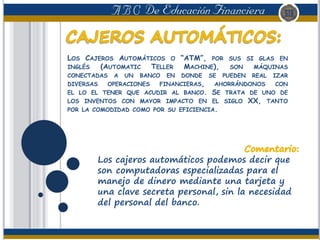 LOS CAJEROS AUTOMÁTICOS O “ATM”, POR SUS SI GLAS EN
INGLÉS (AUTOMATIC TELLER MACHINE), SON MÁQUINAS
CONECTADAS A UN BANCO EN DONDE SE PUEDEN REAL IZAR
DIVERSAS OPERACIONES FINANCIERAS, AHORRÁNDONOS CON
EL LO EL TENER QUE ACUDIR AL BANCO. SE TRATA DE UNO DE
LOS INVENTOS CON MAYOR IMPACTO EN EL SIGLO XX, TANTO
POR LA COMODIDAD COMO POR SU EFICIENCIA.
Los cajeros automáticos podemos decir que
son computadoras especializadas para el
manejo de dinero mediante una tarjeta y
una clave secreta personal, sin la necesidad
del personal del banco.
 