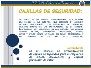 SE TRATA DE UN SERVICIO COMPLEMENTARIO QUE BRINDAN
LOS BANCOS A SUS CLIENTES, QUE CONSISTE EN ARRENDAR
CAJILLAS INDIVIDUALES, CON CERRADURAS DE SEGURIDAD,
UBICADAS DENTRO DE LAS INSTALACIONES DE LA ENTIDAD.
LAS CAJILLAS SON UTILIZADAS POR LOS CLIENTES PARA GUARDAR
TÍTULOS VALORES, DOCUMENTOS IMPORTANTES, DINERO,
JOYAS Y OTROS BIENES DE VALOR, EN FORMA CONFIDENCIAL Y
EN TÉRMINOS DE LA MÁS ALTA SEGURIDAD.
Es un servicio de arrendamiento
de cajillas de seguridad para el resguardo
de bienes, documentos y objetos
personales de valor
 