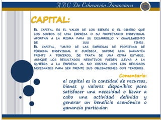 EL CAPITAL ES EL VALOR DE LOS BIENES O EL DINERO QUE
LOS SOCIOS DE UNA EMPRESA O SU PROPIETARIO INDIVIDUAL
APORTAN A LA MISMA PARA SU DESARROLLO Y CUMPLIMIENTO
DE SUS FINES.
EL CAPITAL, TANTO DE LAS EMPRESAS DE PROPIEDAD DE
PERSONA INDIVIDUAL O JURÍDICA, SUPONE UNA GARANTÍA
FRENTE A TERCEROS. SE TRATA DE UNA CIFRA ESTABLE,
AUNQUE LOS RESULTADOS NEGATIVOS PUEDEN LLEVAR A LA
QUIEBRA A LA EMPRESA AL NO CONTAR CON LOS RECURSOS
NECESARIOS PARA SER FRENTE SUS OBLIGACIONES CON TERCEROS.
el capital es la cantidad de recursos,
bienes y valores disponibles para
satisfacer una necesidad o llevar a
cabo una actividad definida y
generar un beneficio económico o
ganancia particular.
 