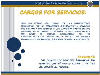 SON LOS COBROS REAL IZADOS POR LAS INSTITUCIONES
FINANCIERAS POR LAS OPERACIONES QUE REALIZAN Y SERVICIOS
QUE PRESTAN A SUS CLIENTES Y QUE COMPENSAN GASTOS EN QUE
INCURREN LAS ENTIDADES, TALES COMO: TRANSACCIONES HECHAS
POR MEDIO DE CAJEROS AUTOMÁTICOS, POR NO
MANTENER UN SALDO MÍNIMO EN LA CUENTA, POR CHEQUES
RECHAZADOS Y POR EMISIÓN DE ESTADOS DE CUENTA ADICIONALES.
Los cargos por servicios bancarios son
aquellos que el banco cobra y deduce
del estado de cuenta.
 