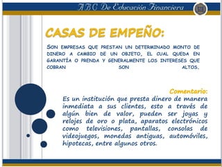 SON EMPRESAS QUE PRESTAN UN DETERMINADO MONTO DE
DINERO A CAMBIO DE UN OBJETO, EL CUAL QUEDA EN
GARANTÍA O PRENDA Y GENERALMENTE LOS INTERESES QUE
COBRAN SON ALTOS.
Es un institución que presta dinero de manera
inmediata a sus clientes, esto a través de
algún bien de valor, pueden ser joyas y
relojes de oro o plata, aparatos electrónicos
como televisiones, pantallas, consolas de
videojuegos, monedas antiguas, automóviles,
hipotecas, entre algunos otros.
 