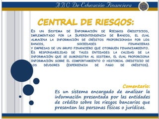 ES UN SISTEMA DE INFORMACIÓN DE RIESGOS CREDITICIOS,
IMPLEMENTADO POR LA SUPERINTENDENCIA DE BANCOS, EL CUAL
ALMACENA LA INFORMACIÓN DE CRÉDITOS PROPORCIONADA POR LOS
BANCOS, SOCIEDADES FINANCIERAS
Y EMPRESAS DE UN GRUPO FINANCIERO QUE OTORGUEN FINANCIAMIENTO.
ES RESPONSABILIDAD DE TALES ENTIDADES LA CALIDAD DE LA
INFORMACIÓN QUE SE SUMINISTRA AL SISTEMA, EL CUAL PROPORCIONA
INFORMACIÓN SOBRE EL COMPORTAMIENTO O HISTORIAL CREDITICIO DE
LOS DEUDORES (EXPERIENCIA DE PAGO DE CRÉDITOS).
Es un sistema encargado de analizar la
información presentada por las entidades
de crédito sobre los riesgos bancarios que
presentan las personas físicas o jurídicas.
 