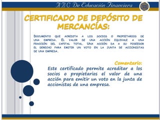 DOCUMENTO QUE ACREDITA A LOS SOCIOS O PROPIETARIOS DE
UNA EMPRESA. EL VALOR DE UNA ACCIÓN EQUIVALE A UNA
FRACCIÓN DEL CAPITAL TOTAL. UNA ACCIÓN DA A SU POSEEDOR
EL DERECHO PARA EMITIR UN VOTO EN LA JUNTA DE ACCIONISTAS
DE UNA EMPRESA.
Este certificado permite acreditar a los
socios o propietarios el valor de una
acción para emitir un voto en la junta de
accionistas de una empresa.
 