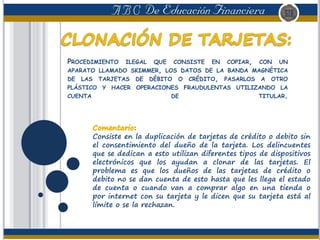 PROCEDIMIENTO ILEGAL QUE CONSISTE EN COPIAR, CON UN
APARATO LLAMADO SKIMMER, LOS DATOS DE LA BANDA MAGNÉTICA
DE LAS TARJETAS DE DÉBITO O CRÉDITO, PASARLOS A OTRO
PLÁSTICO Y HACER OPERACIONES FRAUDULENTAS UTILIZANDO LA
CUENTA DE TITULAR.
Consiste en la duplicación de tarjetas de crédito o debito sin
el consentimiento del dueño de la tarjeta. Los delincuentes
que se dedican a esto utilizan diferentes tipos de dispositivos
electrónicos que los ayudan a clonar de las tarjetas. El
problema es que los dueños de las tarjetas de crédito o
debito no se dan cuenta de esto hasta que les llega el estado
de cuenta o cuando van a comprar algo en una tienda o
por internet con su tarjeta y le dicen que su tarjeta está al
límite o se la rechazan.
 