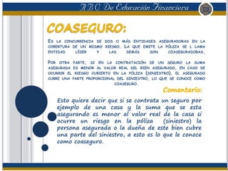 ES LA CONCURRENCIA DE DOS O MÁS ENTIDADES ASEGURADORAS EN LA
COBERTURA DE UN MISMO RIESGO. LA QUE EMITE LA PÓLIZA SE L LAMA
ENTIDAD LÍDER Y LAS DEMÁS SON COASEGURADORAS.
POR OTRA PARTE, SI EN LA CONTRATACIÓN DE UN SEGURO LA SUMA
ASEGURADA ES MENOR AL VALOR REAL DEL BIEN ASEGURADO, EN CASO DE
OCURRIR EL RIESGO CUBIERTO EN LA PÓLIZA (SINIESTRO), EL ASEGURADO
CUBRE UNA PARTE PROPORCIONAL DEL SINIESTRO, LO QUE SE CONOCE COMO
COASEGURO.
Esto quiere decir que si se contrata un seguro por
ejemplo de una casa y la suma que se esta
asegurando es menor al valor real de la casa si
ocurre un riesgo en la póliza (siniestro) la
persona asegurada o la dueña de este bien cubre
una parte del siniestro, a esto es lo que le conoce
como coaseguro.
 