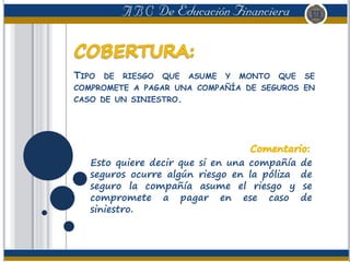 TIPO DE RIESGO QUE ASUME Y MONTO QUE SE
COMPROMETE A PAGAR UNA COMPAÑÍA DE SEGUROS EN
CASO DE UN SINIESTRO.
Esto quiere decir que si en una compañía de
seguros ocurre algún riesgo en la póliza de
seguro la compañía asume el riesgo y se
compromete a pagar en ese caso de
siniestro.
 