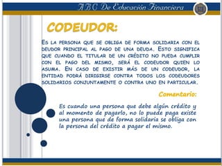 ES LA PERSONA QUE SE OBLIGA DE FORMA SOLIDARIA CON EL
DEUDOR PRINCIPAL AL PAGO DE UNA DEUDA. ESTO SIGNIFICA
QUE CUANDO EL TITULAR DE UN CRÉDITO NO PUEDA CUMPLIR
CON EL PAGO DEL MISMO, SERÁ EL CODEUDOR QUIEN LO
ASUMA. EN CASO DE EXISTIR MÁS DE UN CODEUDOR, LA
ENTIDAD PODRÁ DIRIGIRSE CONTRA TODOS LOS CODEUDORES
SOLIDARIOS CONJUNTAMENTE O CONTRA UNO EN PARTICULAR.
Es cuando una persona que debe algún crédito y
al momento de pagarlo, no lo puede paga existe
una persona que de forma solidaria se obliga con
la persona del crédito a pagar el mismo.
 