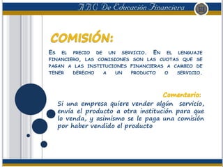 ES EL PRECIO DE UN SERVICIO. EN EL LENGUAJE
FINANCIERO, LAS COMISIONES SON LAS CUOTAS QUE SE
PAGAN A LAS INSTITUCIONES FINANCIERAS A CAMBIO DE
TENER DERECHO A UN PRODUCTO O SERVICIO.
Si una empresa quiere vender algún servicio,
envía el producto a otra institución para que
lo venda, y asimismo se le paga una comisión
por haber vendido el producto
 